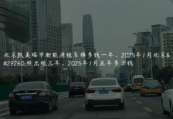 北京凯美瑞市新能源租车牌多钱一年、2025年1月北京牌照出租三年、2025年1月五年多少钱