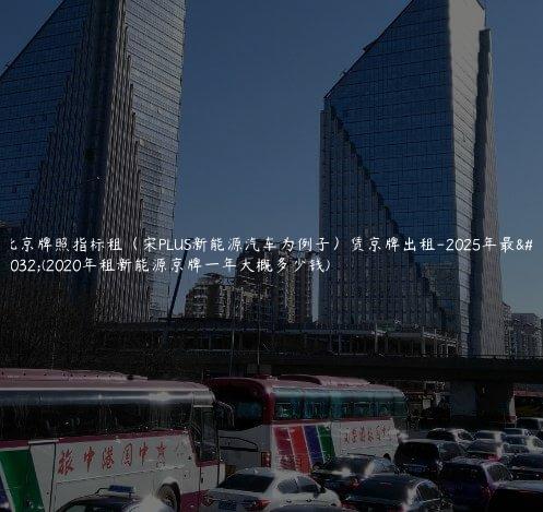 北京牌照指标租（宋PLUS新能源汽车为例子）赁京牌出租-2025年最新(2020年租新能源京牌一年大概多少钱)