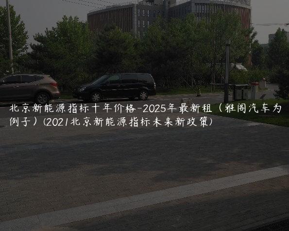 北京新能源指标十年价格-2025年最新租（雅阁汽车为例子）(2021北京新能源指标未来新政策)