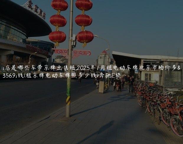 4s店是哪些车带京牌出售租,2025年1月租电动车牌北京市场价多少钱(租京牌电动车牌照多少钱)奔驰E级