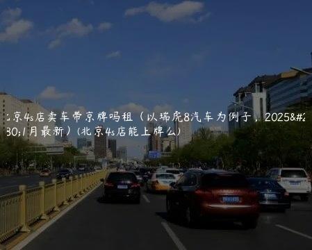 北京4s店卖车带京牌吗租（以瑞虎8汽车为例子，2025年1月最新）(北京4s店能上牌么)