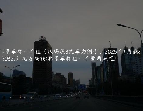 北京车牌一年租（以瑞虎8汽车为例子，2025年1月最新）几万块钱(北京车牌租一年费用流程)
