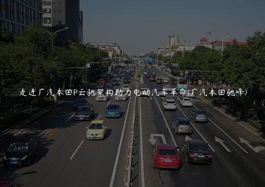 走进广汽本田P云驰架构助力电动汽车革命(广汽本田驰峰)