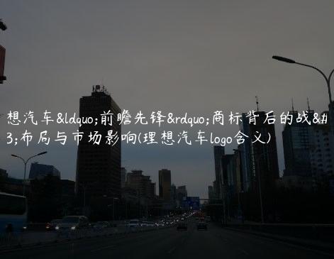 理想汽车“前瞻先锋”商标背后的战略布局与市场影响(理想汽车logo含义)