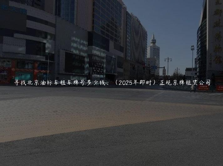 寻找北京油标车租车牌号多少钱、（2025年即时）正规京牌租赁公司
