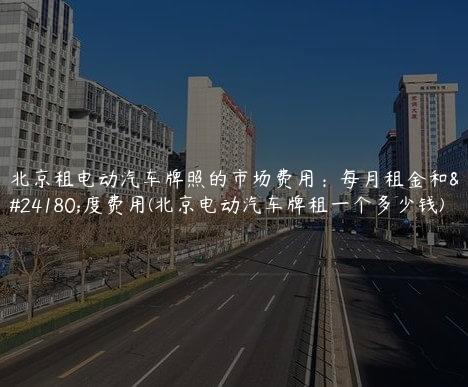 北京租电动汽车牌照的市场费用：每月租金和年度费用(北京电动汽车牌租一个多少钱)