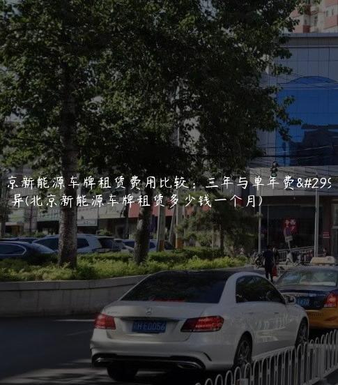 北京新能源车牌租赁费用比较：三年与单年费用差异(北京新能源车牌租赁多少钱一个月)