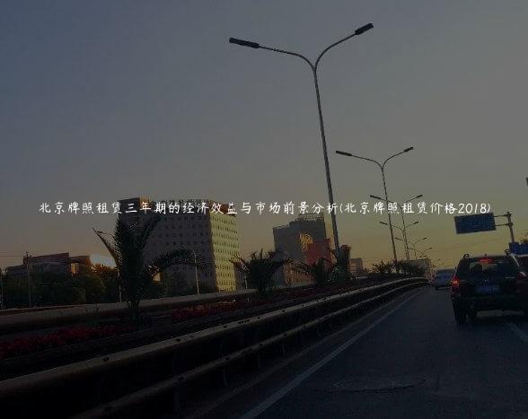 北京牌照租赁三年期的经济效益与市场前景分析(北京牌照租赁价格2018)