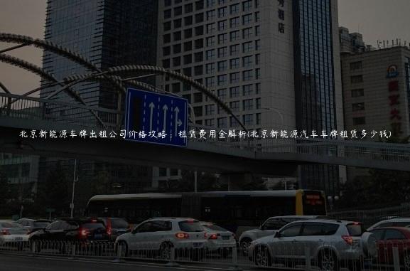 北京新能源车牌出租公司价格攻略：租赁费用全解析(北京新能源汽车车牌租赁多少钱)
