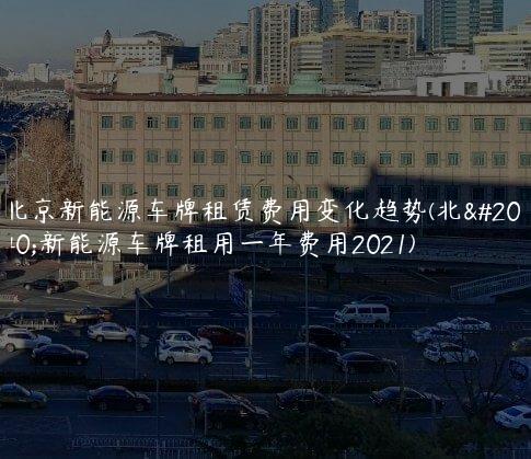 北京新能源车牌租赁费用变化趋势(北京新能源车牌租用一年费用2021)