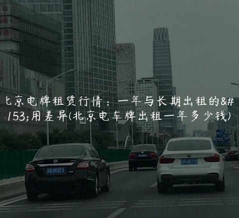 北京电牌租赁行情：一年与长期出租的费用差异(北京电车牌出租一年多少钱)