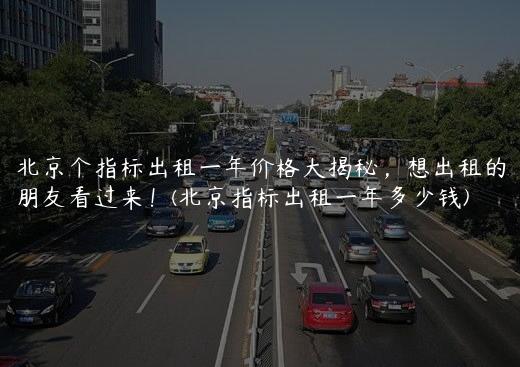 北京个指标出租一年价格大揭秘，想出租的朋友看过来！(北京指标出租一年多少钱)