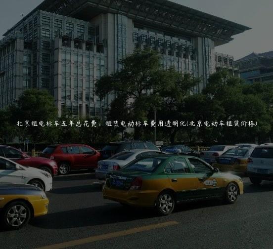 北京租电标车五年总花费：租赁电动标车费用透明化(北京电动车租赁价格)