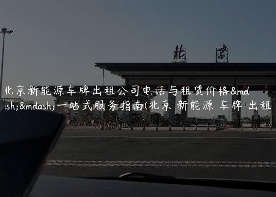 北京新能源车牌出租公司电话与租赁价格——一站式服务指南(北京 新能源 车牌 出租)