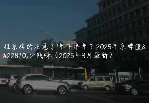租京牌的注意了!年下半年？2025年京牌值多少钱呀（2025年3月最新）