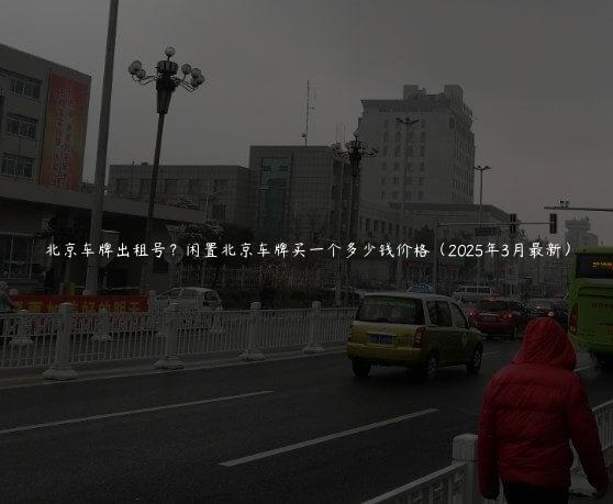 北京车牌出租号？闲置北京车牌买一个多少钱价格（2025年3月最新）