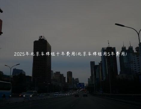 2025年北京车牌租十年费用(北京车牌租用5年费用)