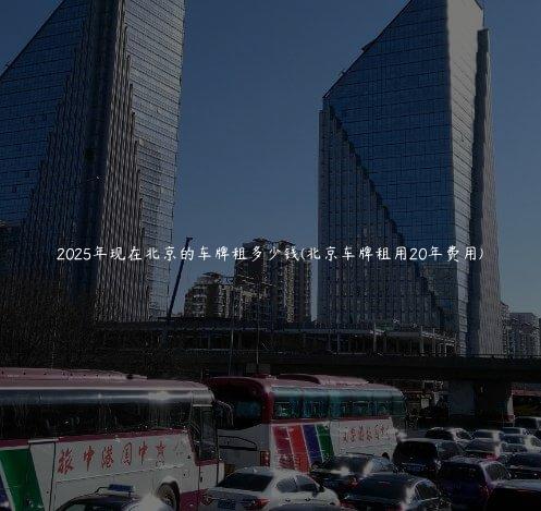 2025年现在北京的车牌租多少钱(北京车牌租用20年费用)