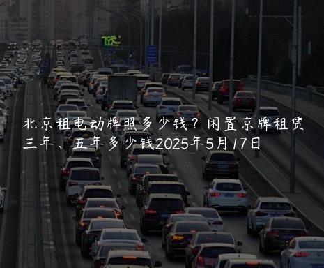 北京租电动牌照多少钱？闲置京牌租赁三年、五年多少钱2025年5月17日