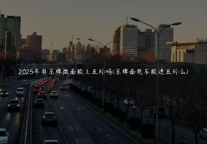 2025年非京牌微面能上五环吗(京牌面包车能进五环么)