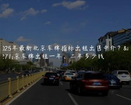 2025年最新北京车牌指标出租出售中介？北京车牌出租一年、二年多少钱