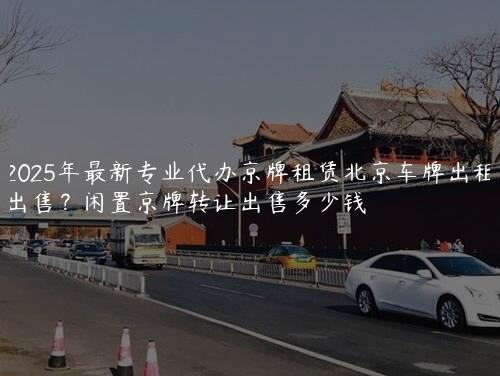 2025年最新专业代办京牌租赁北京车牌出租出售？闲置京牌转让出售多少钱