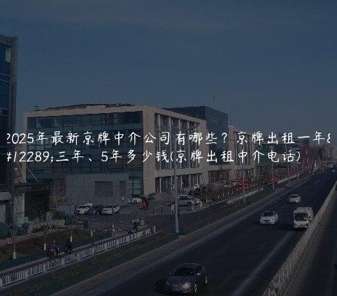 2025年最新京牌中介公司有哪些？京牌出租一年、三年、5年多少钱(京牌出租中介电话)