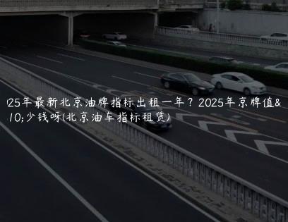 2025年最新北京油牌指标出租一年？2025年京牌值多少钱呀(北京油车指标租赁)