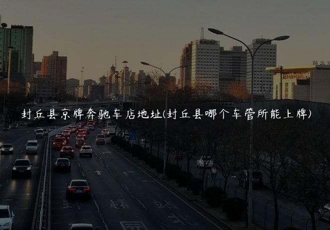 封丘县京牌奔驰车店地址(封丘县哪个车管所能上牌)