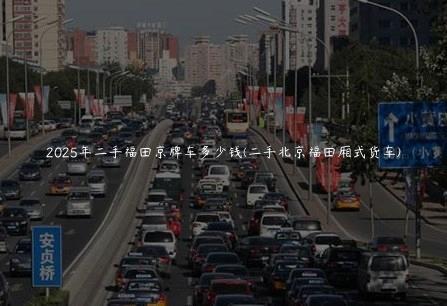 2025年二手福田京牌车多少钱(二手北京福田厢式货车)