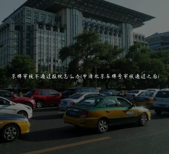 京牌审核不通过报税怎么办(申请北京车牌号审核通过之后)