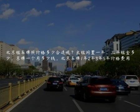 北京租车牌照价格多少合适呢？出租闲置一年、三年租金多少，京牌一个月多少钱，北京车牌1年2年3年5年价格费用