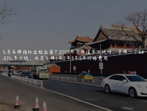 北京车牌指标出租出售？2025年京牌值多少钱呀，京牌一个月多少钱，北京车牌1年2年3年5年价格费用