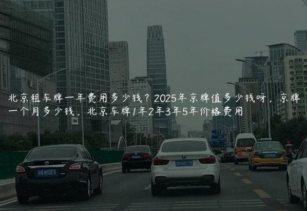 北京租车牌一年费用多少钱？2025年京牌值多少钱呀，京牌一个月多少钱，北京车牌1年2年3年5年价格费用
