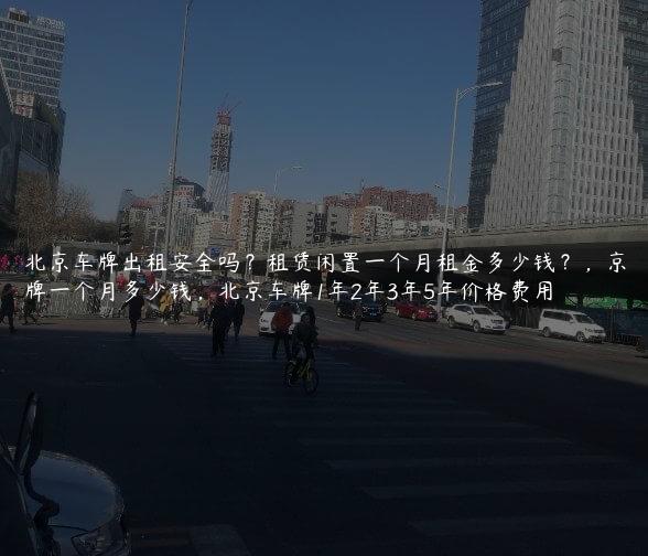 北京车牌出租安全吗？租赁闲置一个月租金多少钱？，京牌一个月多少钱，北京车牌1年2年3年5年价格费用