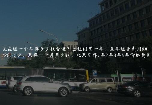 现在租一个车牌多少钱合适？出租闲置一年、五年租金费用多少，京牌一个月多少钱，北京车牌1年2年3年5年价格费用