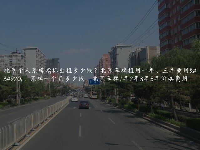 北京个人京牌指标出租多少钱？北京车牌租用一年、三年费用表，京牌一个月多少钱，北京车牌1年2年3年5年价格费用